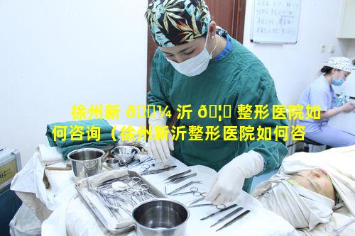 徐州新 🐼 沂 🦊 整形医院如何咨询（徐州新沂整形医院如何咨询医生）